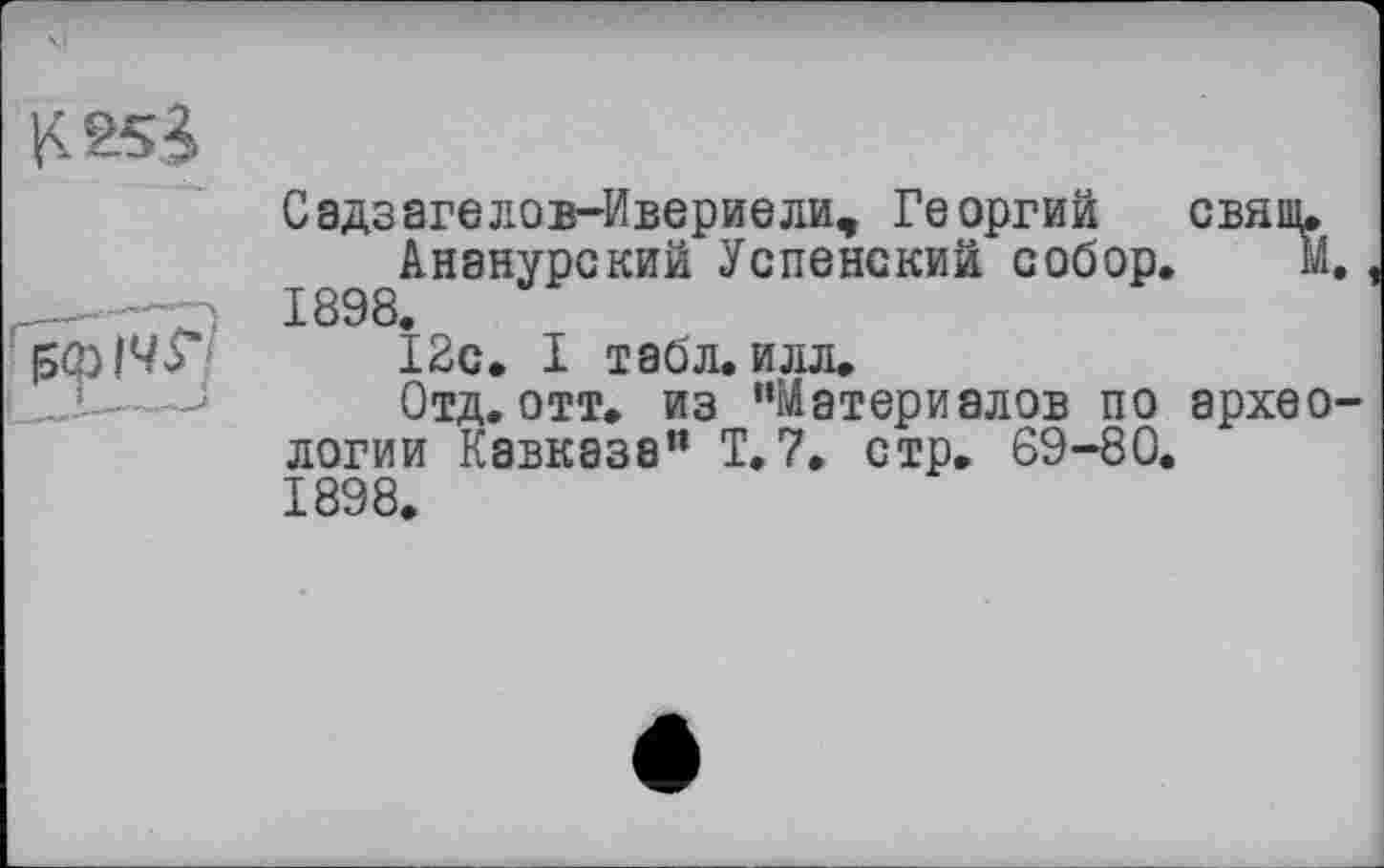 ﻿Садзагелов-Ивериели, Георгий свящ.
Ананурский Успенский собор. М, 1898.
12с. I табл. илл.
Отд. отт. из ’’Материалов по эрхео логии Кавказа” Т.7, стр. 69-80. 1898.